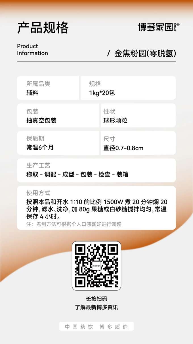 Product Specifications: Boduo Home Golden Caramel Pearls (Zero Dehydrogenation)

Product Information:

Product Name: Boduo Home Golden Caramel Pearls (Zero Dehydrogenation)
Specification: 1kg/bag
Shelf Life: 6 months at room temperature
Product Category: Toppings/Ingredients
Packaging: Vacuum-sealed packaging
Appearance: Spherical granules
Size: Diameter 0.7-0.8cm
Production Process: Weighing → Blending → Forming → Packaging → Inspection → Boxing
Usage Instructions: Use a ratio of 1 part pearls to 10 parts boiling water. Cook for 20 minutes using 1500W power, then simmer (covered) for 20 minutes. Drain, rinse, and mix evenly with 80g of fructose or white sugar. Store at room temperature for 4 hours.
Note: Cooking time can be adjusted according to personal preference.