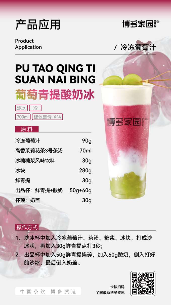 Product Application: Grape Green Grape Yogurt Ice (Boduo Home)

Products: Boduo Home Frozen Grape Juice (700ml), Suggested Retail Price ¥14; Boduo Home Serving Cup (Fresh Green Grapes + Yogurt 50g + 60g), Topping: Milk Foam (30g); Boduo Home High-Fragrance Jasmine Tea No. 3 Tea Base (280g); Boduo Home Rock Sugar Syrup Flavored Beverage (30g); Fresh Green Grapes.

Ingredients: Boduo Home Frozen Grape Juice 90g, Boduo Home High-Fragrance Jasmine Tea No. 3 Tea Base 70ml, Boduo Home Rock Sugar Syrup Flavored Beverage 30g, Ice Cubes (as needed), Fresh Green Grapes 30g, Yogurt 50g, Milk Foam 30g.

Instructions:

Serving Cup: Add fresh green grapes, then add 50g of yogurt.
Blender: Add Boduo Home Frozen Grape Juice, Boduo Home High-Fragrance Jasmine Tea No. 3 Tea Base, Boduo Home Rock Sugar Syrup Flavored Beverage, and ice cubes. Blend until smooth.
Pour the blended smoothie into the serving cup up to the 60g mark.
Topping: Cover with 30g of milk foam.