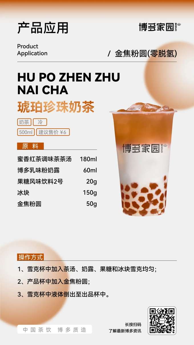 Product Application: Amber Pearl Milk Tea (Boduo Home)

Products: Boduo Home Golden Caramel Pearls (Zero Dehydrogenation); Boduo Home Honey Black Tea Flavored Tea Base (180ml); Boduo Home Creamy Milk Powder (60ml); Boduo Home Fructose Flavored Beverage No. 2 (20g).

Ingredients: Boduo Home Honey Black Tea Flavored Tea Base 180ml, Boduo Home Creamy Milk Powder 60ml, Boduo Home Fructose Flavored Beverage No. 2 20g, Ice Cubes 150g, Boduo Home Golden Caramel Pearls (Zero Dehydrogenation) 50g.

Instructions:

Add the Boduo Home Honey Black Tea Flavored Tea Base, Boduo Home Creamy Milk Powder, Boduo Home Fructose Flavored Beverage No. 2, and ice cubes to a shaker. Shake well.
Add the Boduo Home Golden Caramel Pearls (Zero Dehydrogenation) to the serving cup.
Pour the liquid from the shaker into the serving cup.