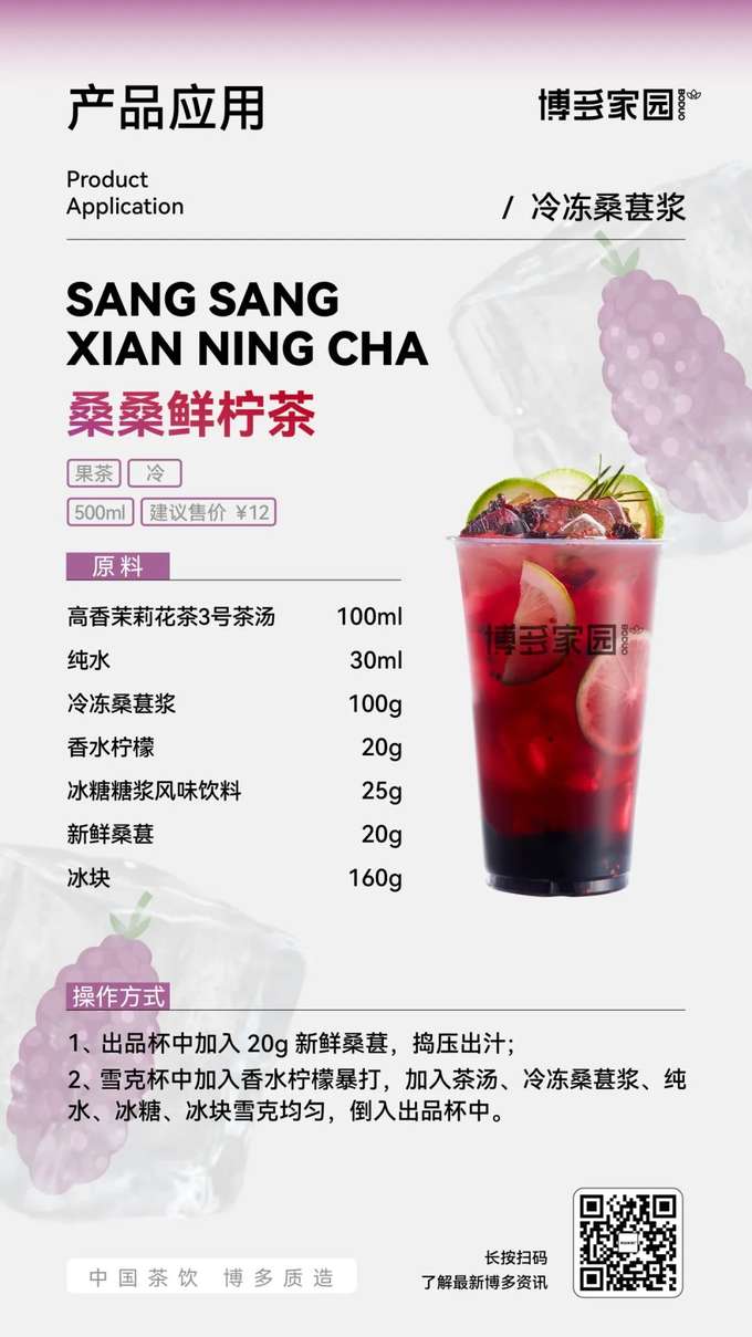 Product Application: Sang Sang Fresh Lemon Tea (Boduo Home)

Products: Boduo Home Frozen Mulberry Puree; Boduo Home High-Fragrance Jasmine Tea No. 3 Tea Base (100ml); Pure Water (30ml); Fragrant Lemon (20g); Boduo Home Rock Sugar Syrup Flavored Beverage; Fresh Mulberries; Ice Cubes.

Ingredients: Boduo Home High-Fragrance Jasmine Tea No. 3 Tea Base 100ml, Pure Water 30ml, Boduo Home Frozen Mulberry Puree 100g, Fragrant Lemon 20g, Boduo Home Rock Sugar Syrup Flavored Beverage 25g, Fresh Mulberries 20g, Ice Cubes 160g.

Instructions:

Add 20g of fresh mulberries to the serving cup and muddle to release the juice.
Muddle the fragrant lemon in a shaker. Add the Boduo Home High-Fragrance Jasmine Tea No. 3 Tea Base, Boduo Home Frozen Mulberry Puree, pure water, Boduo Home Rock Sugar Syrup Flavored Beverage, and ice cubes to the shaker. Shake well.
Pour the shaken tea drink into the serving cup.