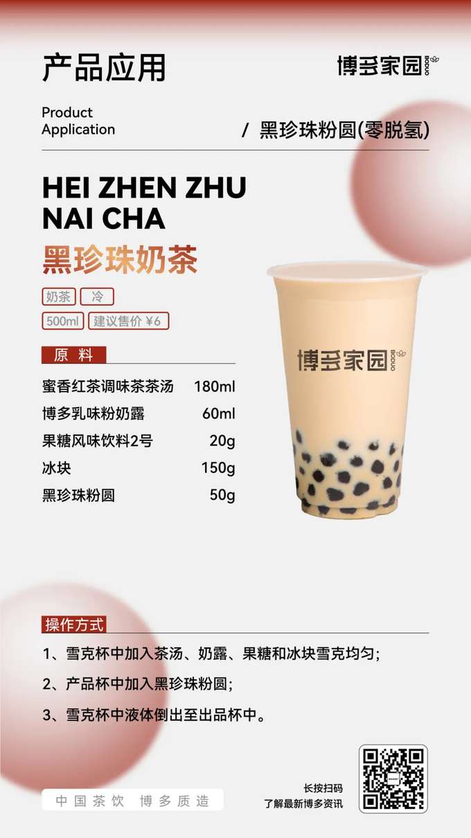Product Application: Black Pearl Milk Tea (Boduo Home)

Products: Boduo Home Black Pearl Tapioca Pearls (Zero Dehydrogenation); Boduo Home Honey Black Tea Flavored Tea Base (180ml); Boduo Home Creamy Milk Powder (60ml); Boduo Home Fructose Flavored Beverage No. 2 (20g).

Ingredients: Boduo Home Honey Black Tea Flavored Tea Base 180ml, Boduo Home Creamy Milk Powder 60ml, Boduo Home Fructose Flavored Beverage No. 2 20g, Ice Cubes 150g, Boduo Home Black Pearl Tapioca Pearls (Zero Dehydrogenation) 50g.

Instructions:

Add the Boduo Home Honey Black Tea Flavored Tea Base, Boduo Home Creamy Milk Powder, Boduo Home Fructose Flavored Beverage No. 2, and ice cubes to a shaker. Shake well.
Add the Boduo Home Black Pearl Tapioca Pearls (Zero Dehydrogenation) to the serving cup.
Pour the liquid from the shaker into the serving cup.