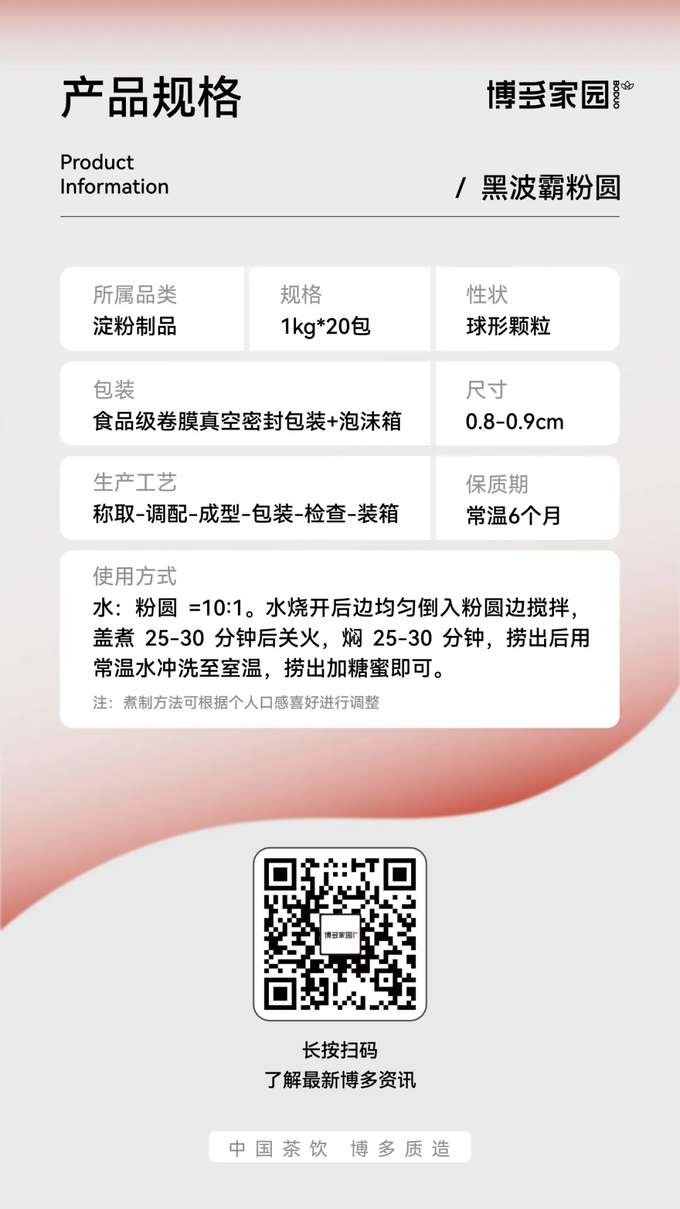 Product Specifications
Product Information
Product Category: Starch Products
Specification: 1kg * 20 bags
Packaging: Food-grade roll film vacuum-sealed packaging + foam box
Production Process: Weighing - Blending - Forming - Packaging - Inspection - Boxing
Boduo Home: Black Boba Tapioca Pearls
Appearance: Spherical granules
Size: 0.8-0.9cm
Shelf Life: 6 months at room temperature
Usage Instructions: Water : Tapioca Pearls = 10 : 1. After the water boils, pour in the tapioca pearls evenly while stirring. Cover and cook for 25-30 minutes, then turn off the heat and let it simmer (covered) for another 25-30 minutes. Remove, rinse with room temperature water until cooled, then add sugar syrup and mix well.
Note: Cooking time can be adjusted according to personal preference.