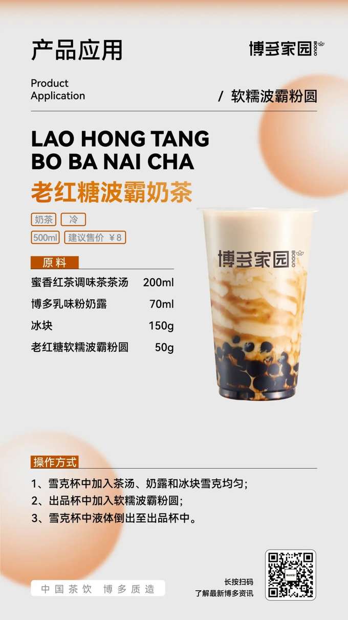 Product Application: Old Brown Sugar Boba Milk Tea (Boduo Home)

Products: Boduo Home Old Brown Sugar Soft & Chewy Boba Tapioca Pearls; Boduo Home Honey Black Tea Flavored Tea Base (200ml); Boduo Home Creamy Milk Powder (70ml).

Ingredients: Boduo Home Honey Black Tea Flavored Tea Base 200ml, Boduo Home Creamy Milk Powder 70ml, Ice Cubes 150g, Boduo Home Old Brown Sugar Soft & Chewy Boba Tapioca Pearls 50g.

Instructions:

Add the Boduo Home Honey Black Tea Flavored Tea Base, Boduo Home Creamy Milk Powder, and ice cubes to a shaker. Shake well.
Add the Boduo Home Old Brown Sugar Soft & Chewy Boba Tapioca Pearls to the serving cup.
Pour the liquid from the shaker into the serving cup.