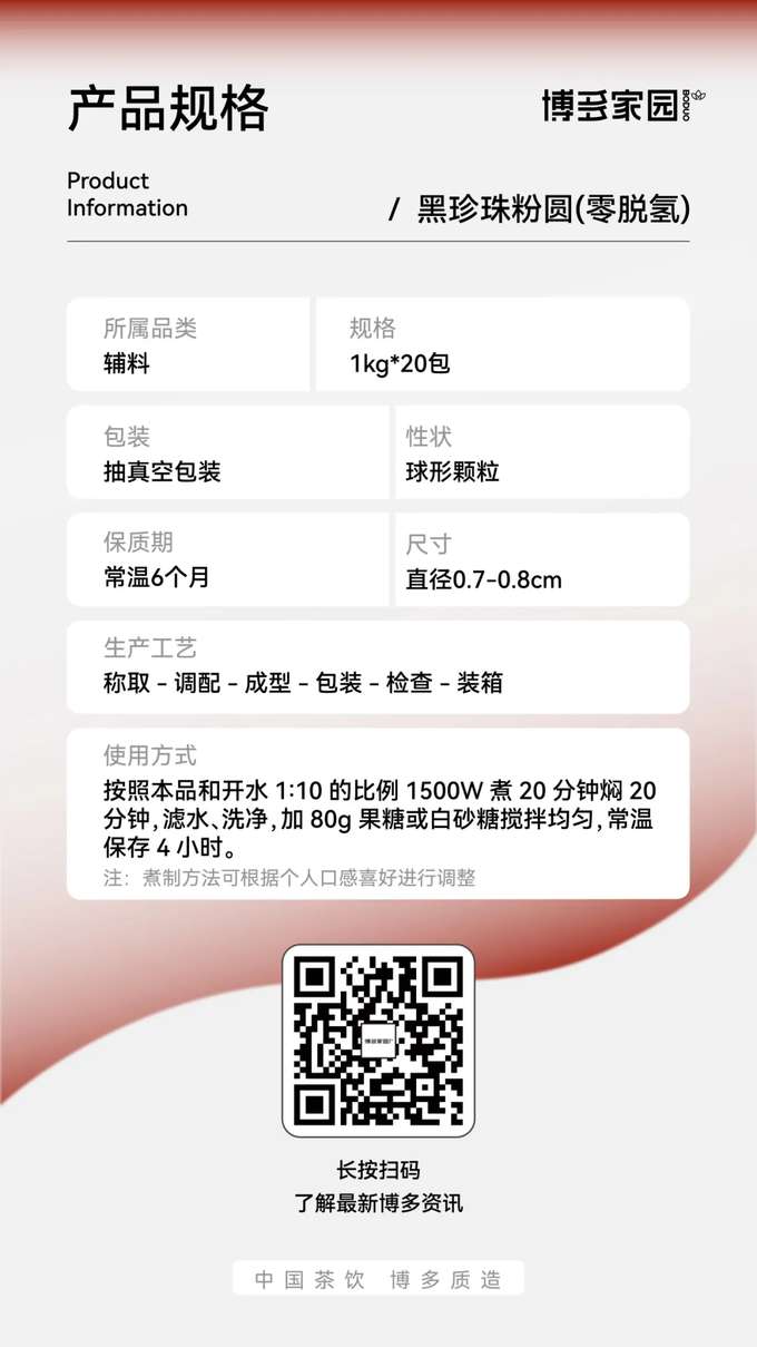Product Specifications: Boduo Home Black Pearl Tapioca Pearls (Zero Dehydrogenation)

Product Information:

Product Name: Boduo Home Black Pearl Tapioca Pearls (Zero Dehydrogenation)
Specification: 1kg/bag, 20 bags/carton
Shelf Life: 6 months at room temperature
Product Category: Toppings/Ingredients
Packaging: Vacuum-sealed packaging
Appearance: Spherical granules
Size: Diameter 0.7-0.8cm
Production Process: Weighing → Blending → Forming → Packaging → Inspection → Boxing
Usage Instructions: Use a ratio of 1 part pearls to 10 parts boiling water. Cook for 20 minutes using 1500W power, then simmer (covered) for 20 minutes. Drain, rinse, and mix evenly with 80g of fructose or white sugar. Store at room temperature for 4 hours.
Note: Cooking time can be adjusted according to personal preference.