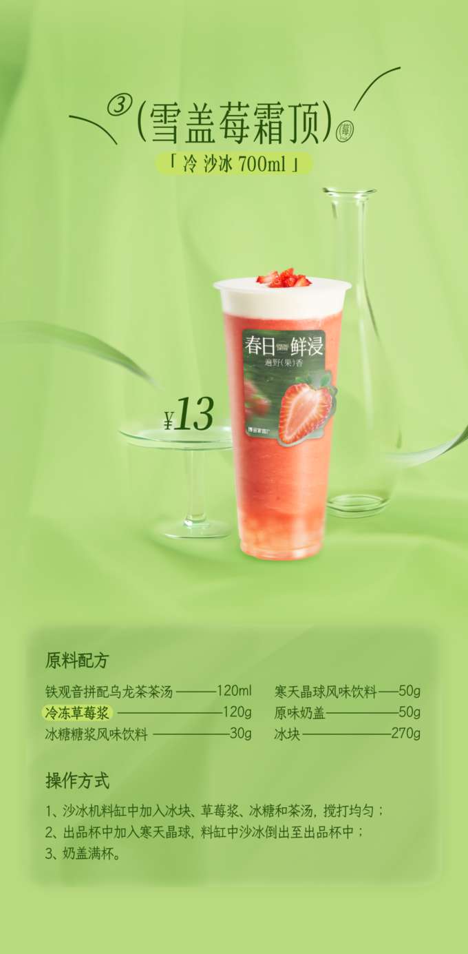 Snow-Capped Berry Frost Top

'Cold Smoothie 700ml'

Ingredient Recipe

Tieguanyin Blended Oolong Tea Base: 120ml
Agar Jelly Flavored Beverage: 50g
Frozen Strawberry Puree: 120g
Original Milk Foam: 50g
Rock Sugar Syrup Flavored Beverage: 30g
Ice Cubes: 270g

Instructions

Add the ice cubes, strawberry puree, rock sugar syrup, and tea base to a blender container. Blend until smooth.
Add the agar jelly to the serving cup, then pour the blended smoothie from the blender into the serving cup.
Finally, fill the cup to the top with the milk foam.