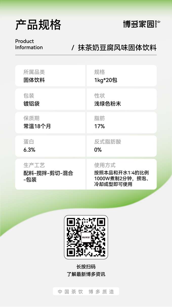 Product Specifications: This product is Boyun Home Matcha Milk Tofu Flavored Solid Beverage, categorized as a solid beverage. It is available in 1kg packs, with 20 packs per case. The product is packaged in aluminum foil bags and presents as a light green powder. It has a shelf life of 18 months at room temperature. The fat content is 17%, the protein content is 6.3%, and the trans fatty acid content is 0%. The production process involves ingredient preparation, stirring, shearing, mixing, and packaging. To use, mix this product with boiling water in a 1:4 ratio and boil at 1000W power for 2 minutes. Skim off any bubbles and allow to cool and set before use.